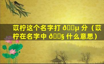 苡柠这个名字打 🌵 分（苡柠在名字中 🐧 什么意思）